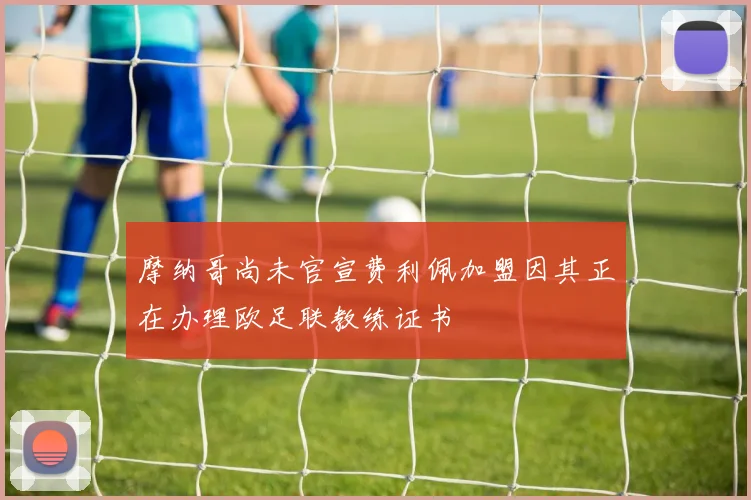 摩纳哥尚未官宣费利佩加盟因其正在办理欧足联教练证书