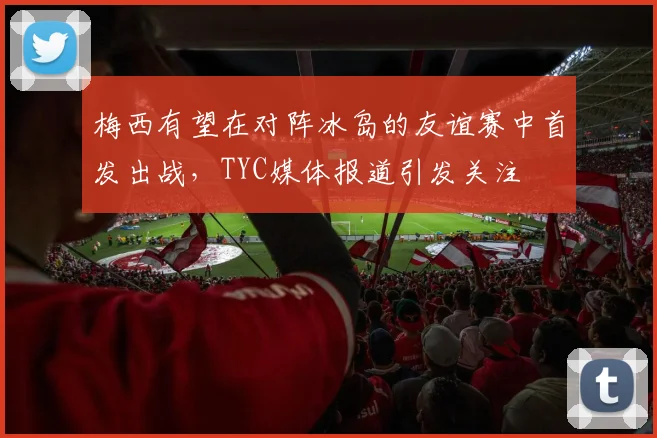 梅西有望在对阵冰岛的友谊赛中首发出战，TYC媒体报道引发关注
