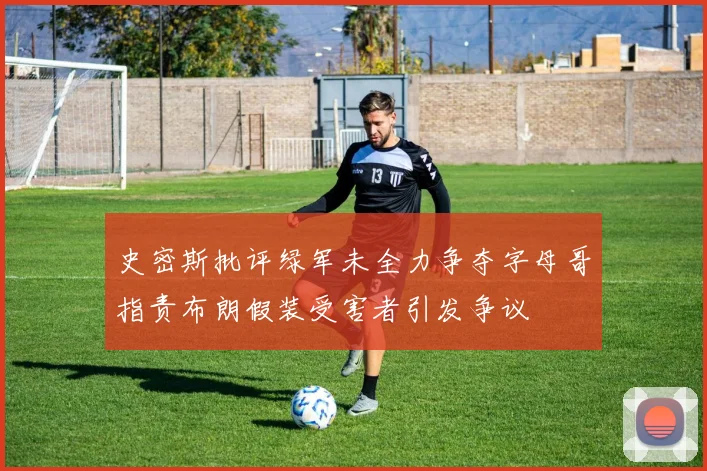 史密斯批评绿军未全力争夺字母哥指责布朗假装受害者引发争议