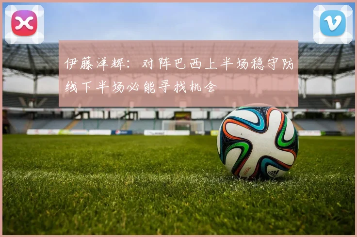 伊藤洋辉：对阵巴西上半场稳守防线下半场必能寻找机会