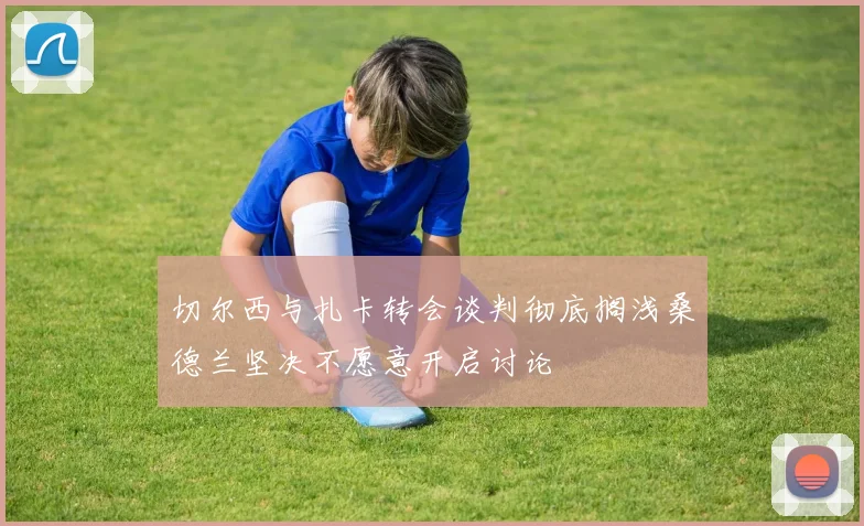 切尔西与扎卡转会谈判彻底搁浅桑德兰坚决不愿意开启讨论