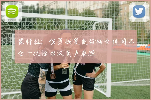 蒙特拉：伤员恢复良好转会传闻不会干扰恰尔汉奥卢表现