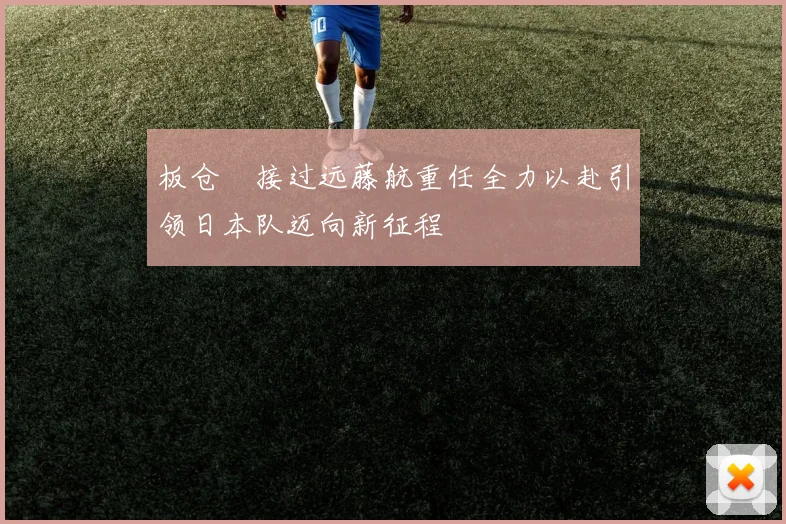 板仓滉接过远藤航重任全力以赴引领日本队迈向新征程