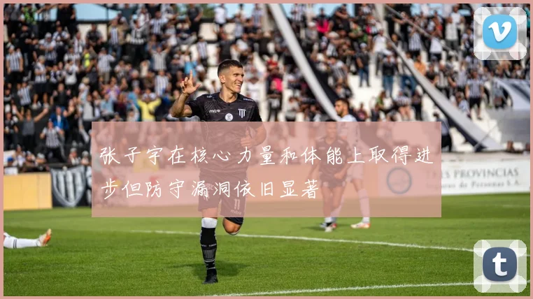 张子宇在核心力量和体能上取得进步但防守漏洞依旧显著