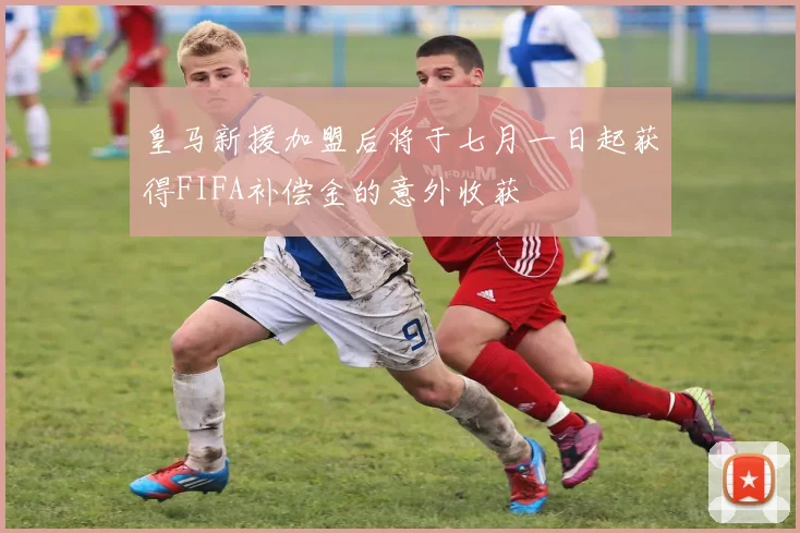 皇马新援加盟后将于七月一日起获得FIFA补偿金的意外收获
