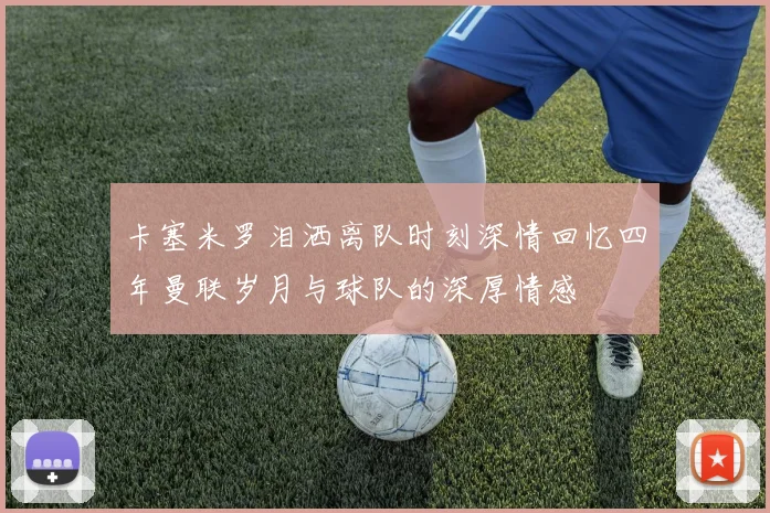 卡塞米罗泪洒离队时刻深情回忆四年曼联岁月与球队的深厚情感