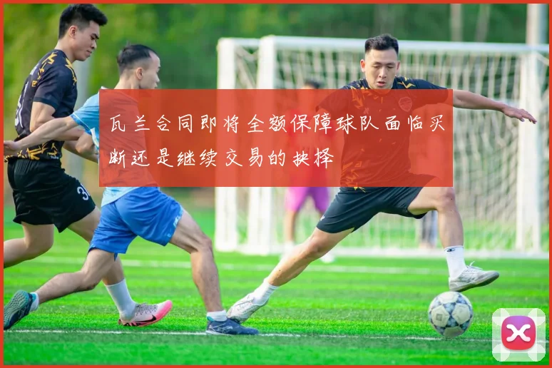 瓦兰合同即将全额保障球队面临买断还是继续交易的抉择