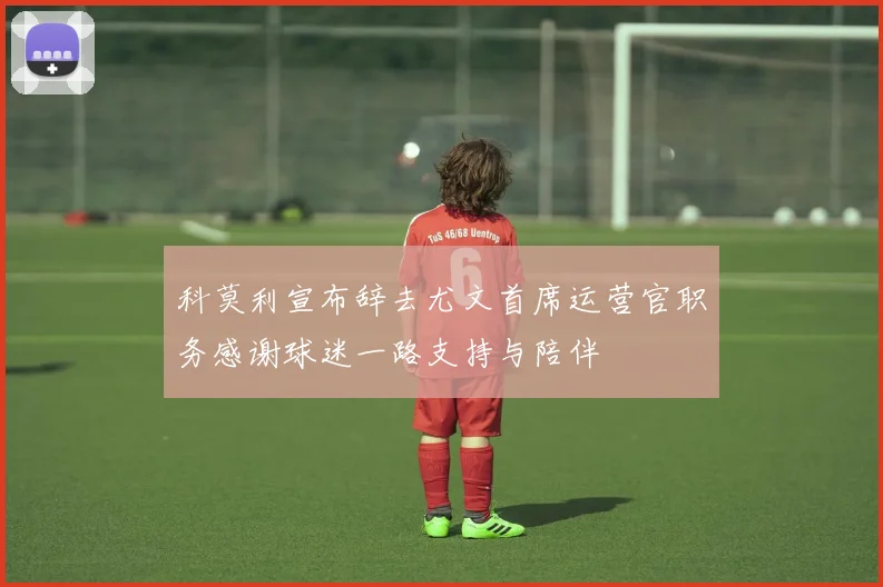 科莫利宣布辞去尤文首席运营官职务感谢球迷一路支持与陪伴