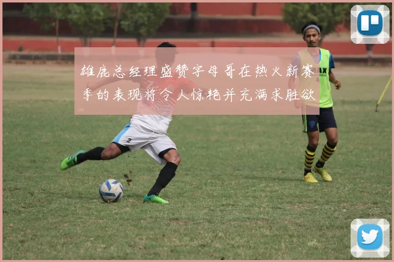 雄鹿总经理盛赞字母哥在热火新赛季的表现将令人惊艳并充满求胜欲