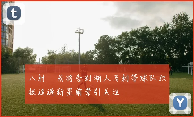 八村塁或将告别湖人马刺等球队积极追逐新星前景引关注