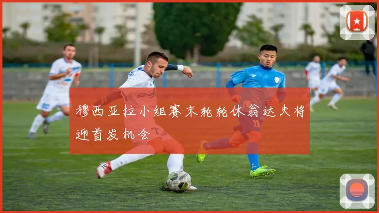 穆西亚拉小组赛末轮轮休翁达夫将迎首发机会